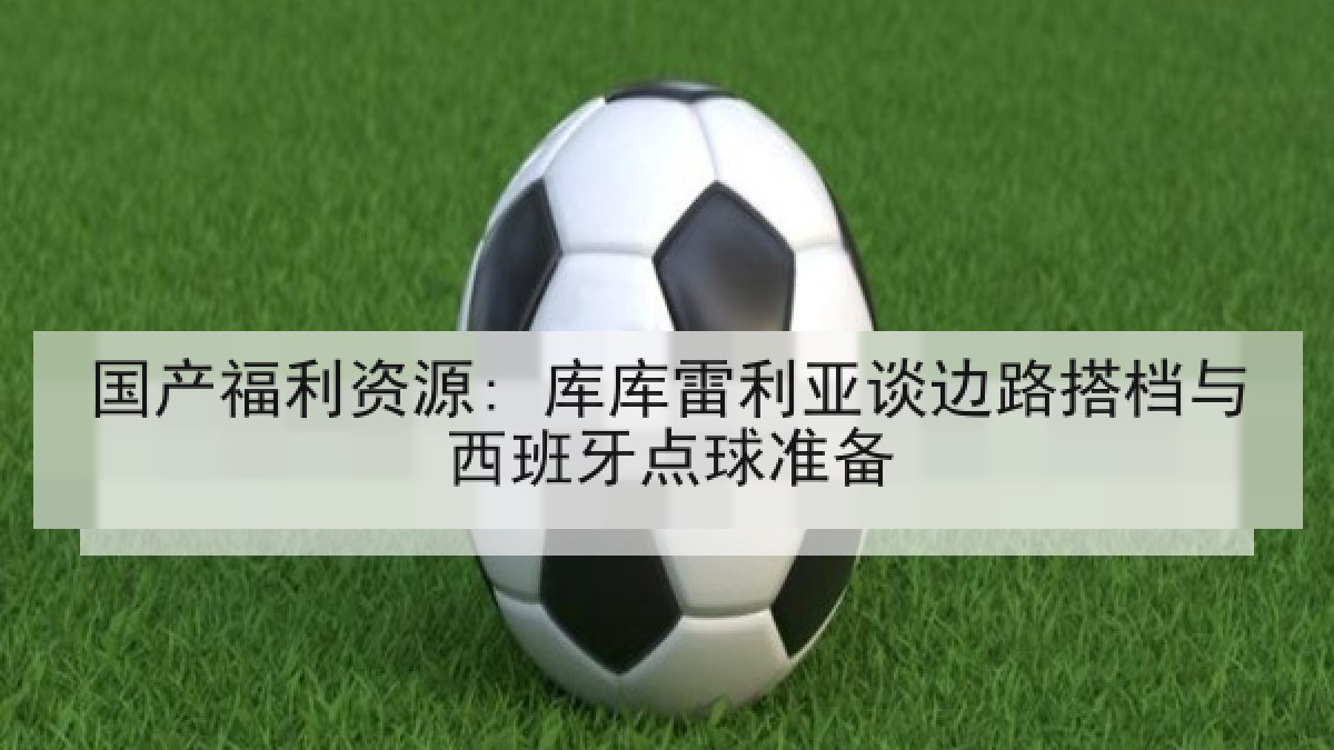 国产福利资源: 库库雷利亚谈边路搭档与西班牙点球准备 国产福利资源: 库库雷利亚谈边路搭档与西班牙点球准备