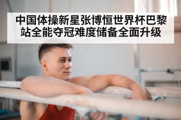 中国体操新星张博恒世界杯巴黎站全能夺冠难度储备全面升级