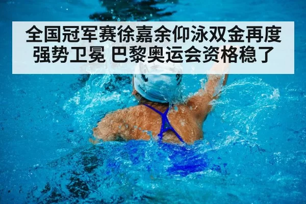 全国冠军赛徐嘉余仰泳双金再度强势卫冕 巴黎奥运会资格稳了