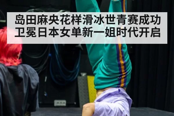 岛田麻央花样滑冰世青赛成功卫冕日本女单新一姐时代开启