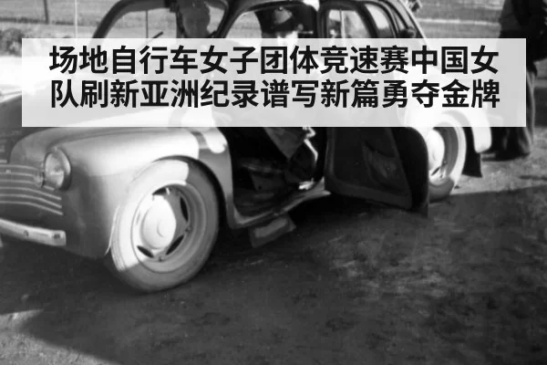 场地自行车女子团体竞速赛中国女队刷新亚洲纪录谱写新篇勇夺金牌